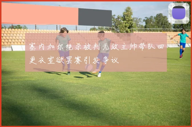 塞内加尔绝杀被判无效主帅带队回更衣室欲罢赛引发争议