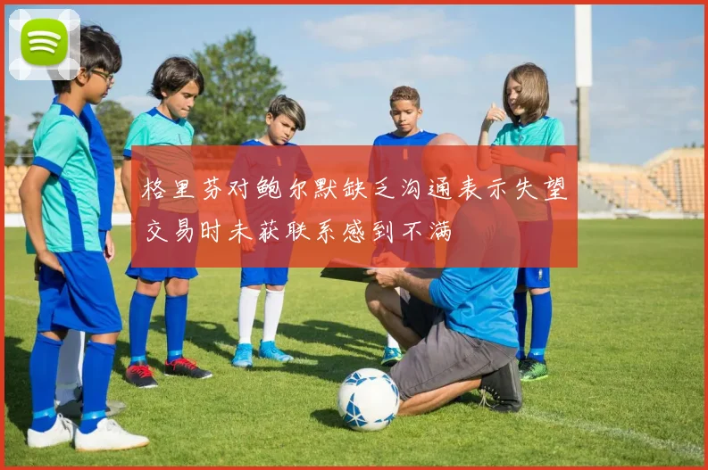 格里芬对鲍尔默缺乏沟通表示失望交易时未获联系感到不满