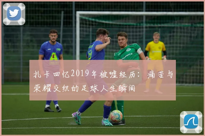 扎卡回忆2019年被嘘经历：痛苦与荣耀交织的足球人生瞬间