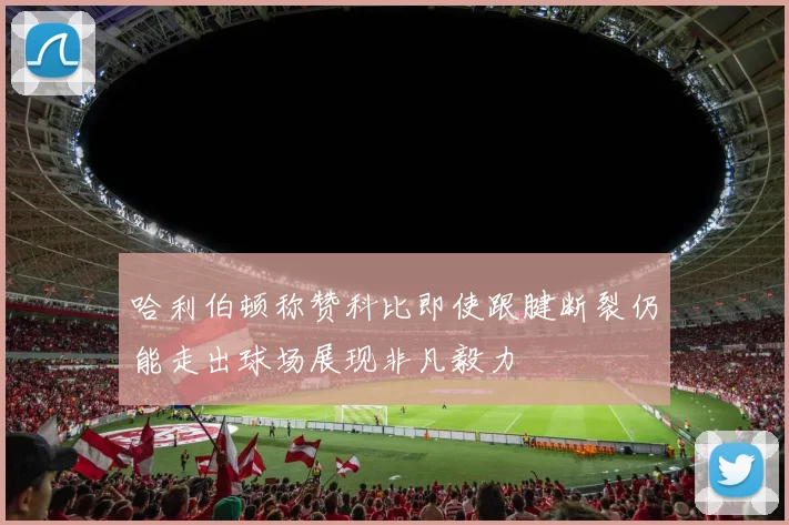 哈利伯顿称赞科比即使跟腱断裂仍能走出球场展现非凡毅力