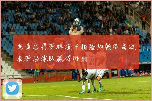 老黄忠再现辉煌卡梅隆约翰逊高效表现助球队赢得胜利