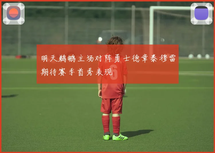 明天鹈鹕主场对阵勇士德章泰穆雷期待赛季首秀表现