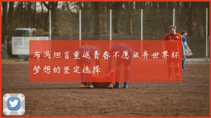 布冯坦言重返青春不愿放弃世界杯梦想的坚定选择