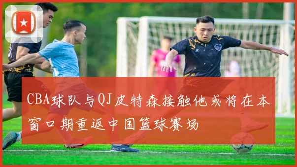 CBA球队与QJ皮特森接触他或将在本窗口期重返中国篮球赛场