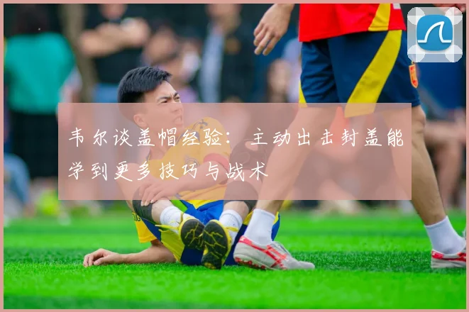 韦尔谈盖帽经验：主动出击封盖能学到更多技巧与战术