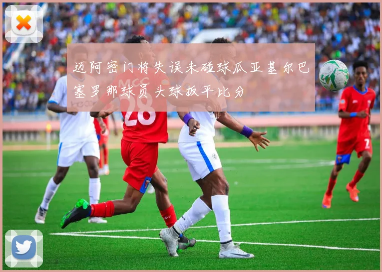 迈阿密门将失误未碰球瓜亚基尔巴塞罗那球员头球扳平比分