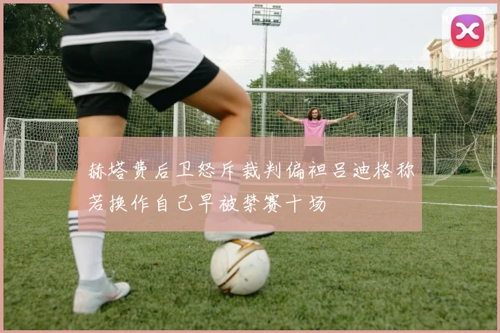赫塔费后卫怒斥裁判偏袒吕迪格称若换作自己早被禁赛十场