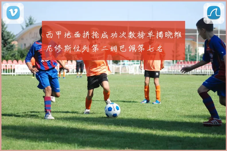 西甲地面拼抢成功次数榜单揭晓维尼修斯位列第二姆巴佩第七名