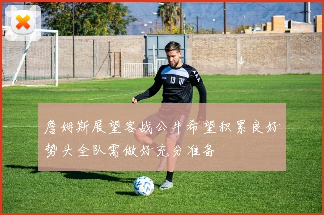 詹姆斯展望客战公牛希望积累良好势头全队需做好充分准备