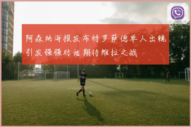 阿森纳海报发布特罗萨德单人出镜引发强强对话期待维拉之战