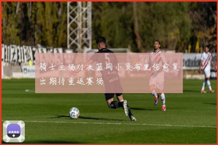骑士主场对决篮网小莫布里伤愈复出期待重返赛场