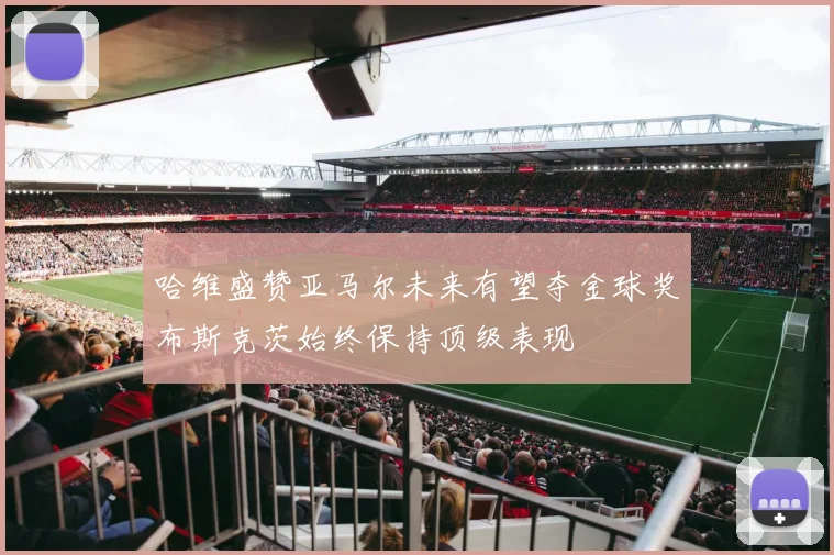 哈维盛赞亚马尔未来有望夺金球奖布斯克茨始终保持顶级表现