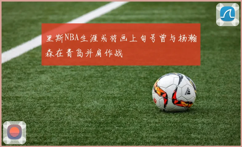 里斯NBA生涯或将画上句号曾与杨瀚森在青岛并肩作战