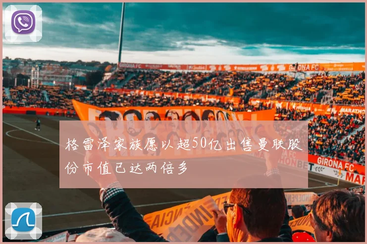 格雷泽家族愿以超50亿出售曼联股份市值已达两倍多