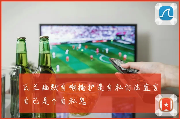 瓦兰幽默自嘲掩护是自私打法直言自己是个自私鬼