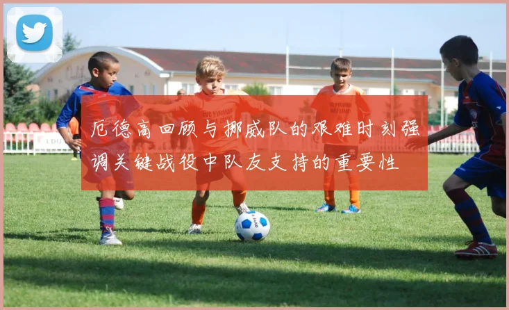 厄德高回顾与挪威队的艰难时刻强调关键战役中队友支持的重要性