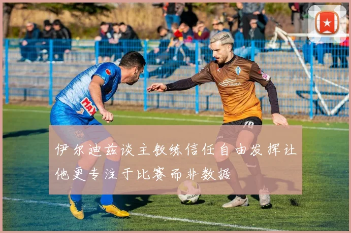 伊尔迪兹谈主教练信任自由发挥让他更专注于比赛而非数据