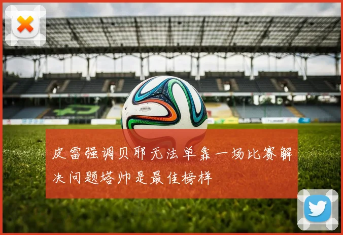 皮雷强调贝耶无法单靠一场比赛解决问题塔帅是最佳榜样