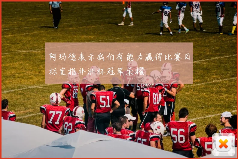 阿玛德表示我们有能力赢得比赛目标直指非洲杯冠军荣耀