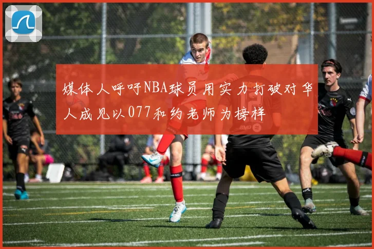 媒体人呼吁NBA球员用实力打破对华人成见以077和约老师为榜样