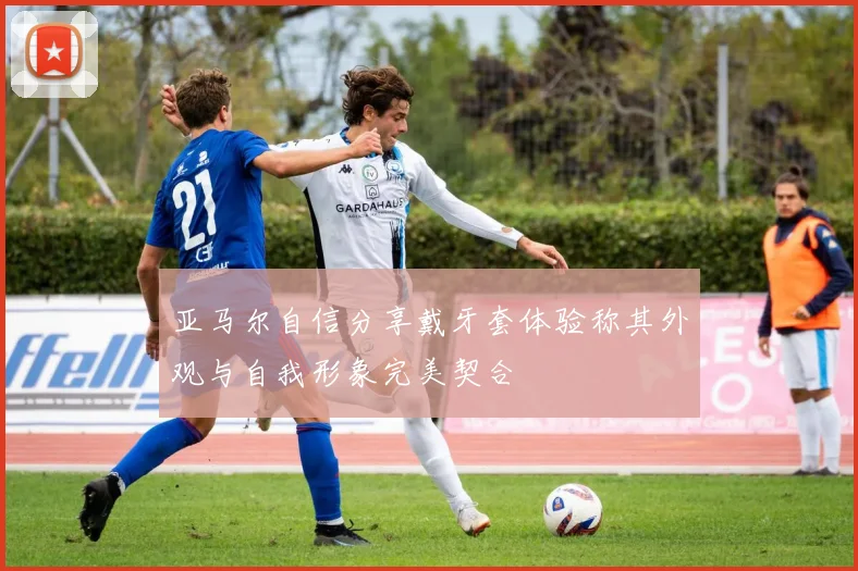 亚马尔自信分享戴牙套体验称其外观与自我形象完美契合