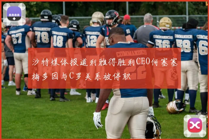 沙特媒体报道利雅得胜利CEO何塞塞梅多因与C罗关系被停职