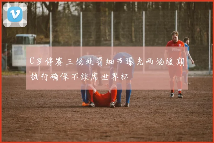 C罗停赛三场处罚细节曝光两场缓期执行确保不缺席世界杯