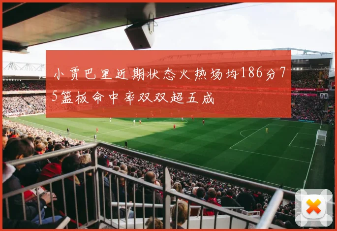 小贾巴里近期状态火热场均186分75篮板命中率双双超五成