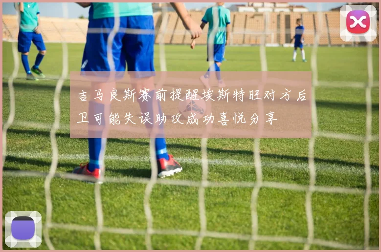 吉马良斯赛前提醒埃斯特旺对方后卫可能失误助攻成功喜悦分享